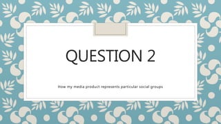 QUESTION 2
How my media product represents particular social groups
 