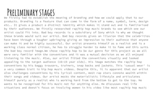 PreliminarystagesWe firstly had to establish the meaning of branding and how we could apply that to our
products. Branding is a feature that can come in the form of a name, symbol, term, design
etc.. It gives a product a distinct identity which makes it stand out and is familiarised
by their audiences. We firstly researched rap/hip hop music brands to see which one our
artist could fit into. Bad boy records is a subsidiary of Sony which is why we thought
these brands would suit our artist. Bad boy records gives an illusion that the celebrities
have been through a tougher upbringing giving an impression to their audience that anyone
can make it and be highly successful. Our artist presents himself as a realist and is a
working class normal citizen, he has to struggle harder to make it to fame and this suits
the bad boy record image.We chose rap/hip hop to be our genre for this project as we all
were very familiar with the conventions and it was a mutual decision as we all enjoyed
listening to the music. Also, our artist fitted the conventions visually and looked
appealing to the target audience (16-19 year olds). His image matches the rap/hip hop
conventions by his baggy trousers, trainers, snap backs and jackets. This 'casual wear' is
a very common trait in hip hop music videos. Despite this, it is apparent that our artist
also challenges conventions by his lyrical content, most rap stars connote wealth within
their songs and videos. Our artist mocks the materialistic lifestyle and articulates
himself purely as a realist who is working hard from the bottom to get to the top. He
wants to be recognised for his music not for anything else. He discusses real life
situations and doesn't focus on involving women in his video like most rap/hip hop music
 