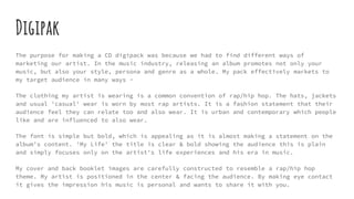 Digipak
The purpose for making a CD digipack was because we had to find different ways of
marketing our artist. In the music industry, releasing an album promotes not only your
music, but also your style, persona and genre as a whole. My pack effectively markets to
my target audience in many ways -
The clothing my artist is wearing is a common convention of rap/hip hop. The hats, jackets
and usual 'casual' wear is worn by most rap artists. It is a fashion statement that their
audience feel they can relate too and also wear. It is urban and contemporary which people
like and are influenced to also wear.
The font is simple but bold, which is appealing as it is almost making a statement on the
album's content. 'My Life' the title is clear & bold showing the audience this is plain
and simply focuses only on the artist's life experiences and his era in music.
My cover and back booklet images are carefully constructed to resemble a rap/hip hop
theme. My artist is positioned in the center & facing the audience. By making eye contact
it gives the impression his music is personal and wants to share it with you.
 