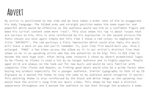 Advert
My artist is positioned to the side and we have taken a wider shot of him to exaggerate
his body language. The folded arms and straight position makes him seem superior and
powerful which would be effective as the audience would see him as a confident figure and
make his lyrical content seem more 'real'. This also shows his rap is about issues that
are serious to him, this is also reinforced by his expression in the second picture.The
fonts chosen are once again simple but this time I chose a red colour to emphasise the
title 'INFINITY'. The red portrays a fiery impression which could also imply his music
will leave a mark on you and you'll remember it, just like fire would burn you. Also I
enlarged 'PANZ' a few times across the album as it is our artist's distinct line that
shows us he is an upcoming artist who has the potential to be big! This is HIS time to
become the next huge star. After doing some research I chose my advert promotional logos
to be iTunes as iTunes is used a lot by my target audience and is highly popular. People
aged 16-19 are always on the look out for new music and would be very familiar with
companies like iTunes and Amazon, as finding good deals would also be a prime factor when
buying any product especially for a younger audience. Similar typography to that of my CD
digipack as I wanted the theme to stay the same so my audience would recognise it easier.
This matching theme is also reinforced by the black and white image as the upcoming tour
would have the artist's song from our music video. This shows he has kept a distinct
appearance throughout and I wanted the audience to see that through the products I made.
 