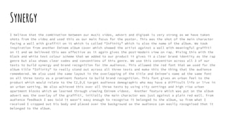 Synergy
I believe that the combination between our music video, advert and digipak is very strong as we have taken
shots from the video and used this as our main focus for the poster. This was the shot of the main character
facing a wall with graffiti on it which is called “Infinity” which is also the name of the album. We took
inspiration from another Eminem album cover which showed the artist against a wall with meaningful graffiti
on it and we believed this was effective as it again gives the post-modern view on rap. Mixing this with the
black and white text colour scheme that we added to our product it gives it a clear brand identity as the rap
genre but also shows clear codes and conventions of this genre. We use this convention across all 3 of our
texts to build synergy and brand recognition for the audience. This allowed the red font that we used for the
album title "Infinity" to really stand out across all three texts and make this the thing that the audience
remembered. We also used the same layout in the overlapping of the title and Eminem's name ad the same font
on all three texts as a prominent feature to build brand recognition. This font gives an urban feel to the
product which would relate to the C2,D,E target audience demographic who may have a difficult life or live in
an urban setting. We also achieved this over all three texts by using city settings and high rise urban
apartment blocks which we learned through viewing Eminem videos. Another feature which was put on the album
advert was the overlay of the graffiti, initially the main character was just against a plain red wall. From
audience feedback I was told it wasn’t easy enough to recognise it belonged to the album, so from what I
received I cropped out his body and placed over the background so the audience can easily recognised that it
belonged to the album.
 