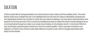 Location
There is quite alot of synergy between our main product (music video) and the ancillary texts. The main
theme of the song ‘straight hip hop’ is to highlight that true hip hop isn’t about materialistic possessions
and objectifying women as is shown in many hip hop videos nowadays, but truly about self expression and
passion for the actual music.This is shown by establishing shots to reflect the artist’s social background so
a running theme through our video is an urban one of being ‘on the streets’ and & ‘ in the hood.’Which is
why we thought a good location would be in front of a wall of graffiti , which was also included in our
digipack ( cd back cover.)There is also little influence of grime music which is largely associated with
being on the streets.
 