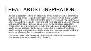 REAL ARTIST INSPIRATION
As well as research to help me model my artists I also looked at other indie
and indie pop artists, in particular Gabrielle Aplin, as well as Birdy, Lana Del
Ray, Lorde and Florence Welch from the band Florence And The Machine. As
all of these artists are part of the indie and indie pop scene so by mimicking
and using their style I am able to represent my social group accurately.
These artists style are distinctively indie and indie pop, artists that anyone
would be able associate to the genre, so gaining inspiration from them
would help me to represent my social group and make my magazine clear as
to the social group that my magazine is being aimed at.
The above slides show my styling of the female solo artist Gabrielle Aplin
and the comparison of my own duo Double ii.
 