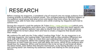 RESEARCH
Before creating my magazine, I completed a lot of research into my target audience from
creating profiles to looking at fashion trends. This included looking at different hobbies of
my audience/social group and what artists and bands they listen enjoy. By doing this
research I was able to have clear audience aims while creating my magazine and tried to
achieve this.
During this research I used the website UK Tribes (http://www.uktribes.com) which sorts
the British youth population and culture into 5 categories and then into more specific sub
categories. By using this website I was able to clearly find and sort my target audience,
which helped me to learn about them and how to create a magazine that would satisfy
their needs.
My audience fits well into the Tribe called “Leading Edge Tribe”. As my magazine is an
indie pop magazine, the Leading Edge Tribe works well as they combine influences and
work well with the other tribes to create their own individual look and style which is
perfect for my magazine. Within the Leading Edge Tribe I am focussing on the DIYers and
Scenesters as they create the music and talk about the music, which fit the audience who
would buy my magazine. DIYers and Scenesters like to be on top of and know all about
the latest trends, even before they become mainstream, so by having Double ii as an up
and coming band I am meeting my audiences needs and relating to the social group
desires.
 