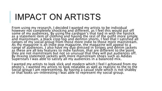 IMPACT ON ARTISTS
From using my research, I decided I wanted my artists to be individual
however not completely shocking and different, as I feel this would put off
some of my audiences. By using the cardigan’s that tied in with the lipstick
as a statement item of clothing and having the rest of the outfit more simple
and mainstream, a black crop top and denmin shorts, I feel that I satisfied all
ranges of my social group from those more indie to those more mainstream.
As my magazine is an indie pop magazine, the magazine will appeal to a
range of audiences. I also have my duo dressed in stripes and denim jackets
as these are all key features to indie fashion, that are different to the point
they are not mainstream but not so unusual that they will put audiences off.
By mixing statement jackets with more mainstream shoes such as Adidas
Superstars I was able to satisfy all my audiences in a balanced mix.
I wanted my artists to look slick and modern which I feel I achieved from my
photo’s, I wanted my artists to look relatable as well as realistic to the to the
social group I am representing. By having a casual style which is not shabby
or that looks un-interesting I was able to represent my social group.
 
