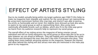 EFFECT OF ARTISTS STYLING
Due to my models actually being within my target audience age (16&17) this helps to
make my magazine look relatable and realistic for the social group I am representing.
By using more mainstream fashion (the crop tops and shorts) I was able to portray
my artists as fashionable and on trend; this slightly more dressed up look also works
to aspire to my social group as well as representing them. Also using more
realistically affordable brands such as Adidas, which also fit to the indie pop genre
(as learnt from my audience research) help to represent my social group.
The overall effect of my styling across the magazine of being smarter casual,
individual and still on trend represents my social group as those who like to be up to
date however are not afraid to different. They will happily pick and follow the trends
they choose and disregard the ones they don’t like even if everyone else dose. They
styling leans more towards attracting women to the magazine, however the themes
and ideas behind the styling will also attract men who are interested in the indie pop
genre to my magazine.
 