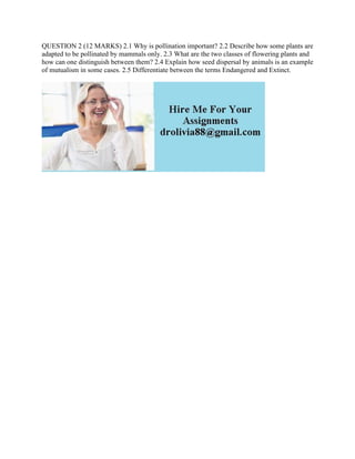QUESTION 2 (12 MARKS) 2.1 Why is pollination important? 2.2 Describe how some plants are
adapted to be pollinated by mammals only. 2.3 What are the two classes of flowering plants and
how can one distinguish between them? 2.4 Explain how seed dispersal by animals is an example
of mutualism in some cases. 2.5 Differentiate between the terms Endangered and Extinct.
 