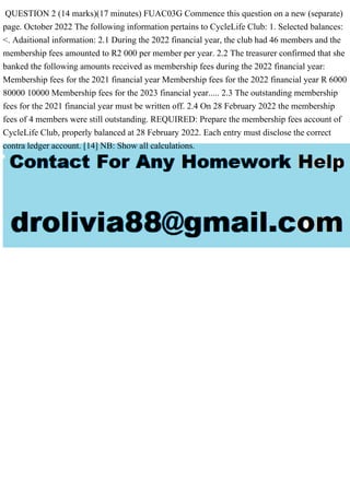 QUESTION 2 (14 marks)(17 minutes) FUAC03G Commence this question on a new (separate)
page. October 2022 The following information pertains to CycleLife Club: 1. Selected balances:
<. Adaitional information: 2.1 During the 2022 financial year, the club had 46 members and the
membership fees amounted to R2 000 per member per year. 2.2 The treasurer confirmed that she
banked the following amounts received as membership fees during the 2022 financial year:
Membership fees for the 2021 financial year Membership fees for the 2022 financial year R 6000
80000 10000 Membership fees for the 2023 financial year..... 2.3 The outstanding membership
fees for the 2021 financial year must be written off. 2.4 On 28 February 2022 the membership
fees of 4 members were still outstanding. REQUIRED: Prepare the membership fees account of
CycleLife Club, properly balanced at 28 February 2022. Each entry must disclose the correct
contra ledger account. [14] NB: Show all calculations.
 