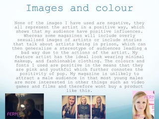 Images and colour
None of the images I have used are negative, they
all represent the artist in a positive way, which
shows that my audience have positive influences.
Whereas some magazines will include overly
sexualised images of artists or include stories
that talk about artists being in prison, which can
then generalise a stereotype of audiences leading a
bad way due to the actions of the artist. My
feature artist has the ideal look wearing minimal
makeup, and fashionable clothing. The colours and
fonts I used are positive in the means that they
are pink and youthful which further connotes the
positivity of pop. My magazine is unlikely to
attract a male audience in that most young males
are more interested in other things such as video
games and films and therefore wont buy a product
like this.
 