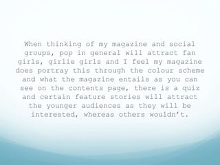 When thinking of my magazine and social
groups, pop in general will attract fan
girls, girlie girls and I feel my magazine
does portray this through the colour scheme
and what the magazine entails as you can
see on the contents page, there is a quiz
and certain feature stories will attract
the younger audiences as they will be
interested, whereas others wouldn’t.
 