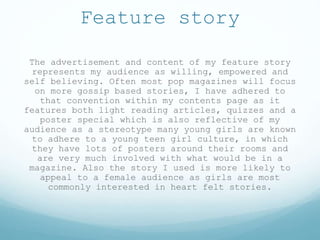 Feature story
The advertisement and content of my feature story
represents my audience as willing, empowered and
self believing. Often most pop magazines will focus
on more gossip based stories, I have adhered to
that convention within my contents page as it
features both light reading articles, quizzes and a
poster special which is also reflective of my
audience as a stereotype many young girls are known
to adhere to a young teen girl culture, in which
they have lots of posters around their rooms and
are very much involved with what would be in a
magazine. Also the story I used is more likely to
appeal to a female audience as girls are most
commonly interested in heart felt stories.
 