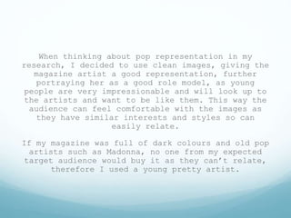 When thinking about pop representation in my
research, I decided to use clean images, giving the
magazine artist a good representation, further
portraying her as a good role model, as young
people are very impressionable and will look up to
the artists and want to be like them. This way the
audience can feel comfortable with the images as
they have similar interests and styles so can
easily relate.
If my magazine was full of dark colours and old pop
artists such as Madonna, no one from my expected
target audience would buy it as they can’t relate,
therefore I used a young pretty artist.
 