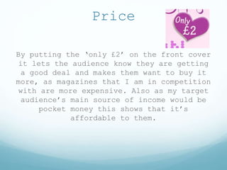 Price
By putting the ‘only £2’ on the front cover
it lets the audience know they are getting
a good deal and makes them want to buy it
more, as magazines that I am in competition
with are more expensive. Also as my target
audience’s main source of income would be
pocket money this shows that it’s
affordable to them.
 