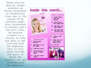These stories
show my target
audience as
being interested
in celebrities
lives due to the
nature of my
contents page.
Also interested
in secrets and a
fan girl life,
by winning
tickets to a
concert as they
are able to get
involved with
the magazine,
this is also
shown through
the quiz, in
which the
audience can get
involved with
the magazine.
 