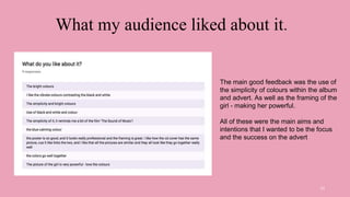 What my audience liked about it.
13
The main good feedback was the use of
the simplicity of colours within the album
and advert. As well as the framing of the
girl - making her powerful.
All of these were the main aims and
intentions that I wanted to be the focus
and the success on the advert
 