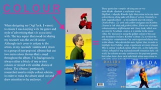 5
C O L O U R
When designing my Digi Pack, I wanted
to ensure I was keeping with the genre and
style of advertising that is is associated
with. The key aspect that stood out during
my research was the use of colour.
Although each cover is unique to the
artists, in my research I narrowed it down
to a group of pop/pop soul albums that use
two main colour themes that is used
throughout the album. The background is
always either a block of one or two
colours or mixed with similar shades of
colour. The albums I particularly
researched used a simple colour scheme,
in order to make the album stand out and
draw attention to the audience.
These particular examples of using one or two
main blocks of colour is replicated in my
DigiPack - whereby I used a light blue colour to be my main
colour theme, along side with hints of yellow. Similarly in
John Legends album (1), he used pink and red colours,
Charlie Puth’s (2) used only yellow and green and Kimbra
(3) used a rich blue and golden yellow .These use of simple
colours creates a sophisticated and classy look, which was
my aim for the album cover as it is similar to the music
video. My decision in using the golden colour of the coat
and the text is similar to Kimbra’s album (3), in which the
colour gives connotations of an extravagant and classy tone
to the album. I also decided to use a lighter blue, in order to
highlight how Dalida’s songs in particular are more relaxed.
This is similar in John Legends album (1) , as the light pink
colour, reflects his pop soul and smooth romantics style. All
in all, the colours not only conforms to the pop/soul genres,
but it also shows how each individual artists uses colour to
reflect the artists individual and unique own style.
1
2
3
 