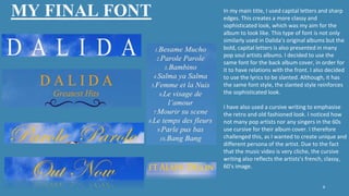 MY FINAL FONT
8
In my main title, I used capital letters and sharp
edges. This creates a more classy and
sophisticated look, which was my aim for the
album to look like. This type of font is not only
similarly used in Dalida’s original albums but the
bold, capital letters is also presented in many
pop soul artists albums. I decided to use the
same font for the back album cover, in order for
it to have relations with the front. I also decided
to use the lyrics to be slanted. Although, it has
the same font style, the slanted style reinforces
the sophisticated look.
I have also used a cursive writing to emphasise
the retro and old fashioned look. I noticed how
not many pop artists nor any singers in the 60s
use cursive for their album cover. I therefore
challenged this, as I wanted to create unique and
different persona of the artist. Due to the fact
that the music video is very cliche, the cursive
writing also reflects the artists’s french, classy,
60’s image.
 