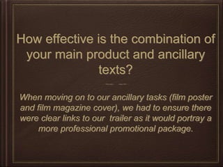 How effective is the combination of
your main product and ancillary
texts?
When moving on to our ancillary tasks (film poster
and film magazine cover), we had to ensure there
were clear links to our trailer as it would portray a
more professional promotional package.
 