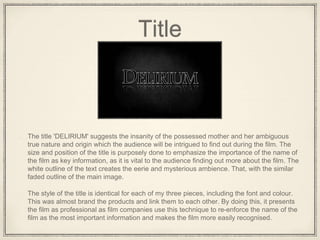 Title
The title 'DELIRIUM' suggests the insanity of the possessed mother and her ambiguous
true nature and origin which the audience will be intrigued to find out during the film. The
size and position of the title is purposely done to emphasize the importance of the name of
the film as key information, as it is vital to the audience finding out more about the film. The
white outline of the text creates the eerie and mysterious ambience. That, with the similar
faded outline of the main image.
The style of the title is identical for each of my three pieces, including the font and colour.
This was almost brand the products and link them to each other. By doing this, it presents
the film as professional as film companies use this technique to re-enforce the name of the
film as the most important information and makes the film more easily recognised.
 