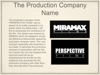 The Production Company
Name
The production company name
‘PERSPECTIVE FILMS’ was an
aspect of my trailer repeated in my
poster within the billing block. I did
this to emphasise the contributors of
the film. The design was inspired by
MIRMAX which we adapted a simple
yet effective professionally appearing
production company name. This was
included, especially with emphasis in
our trailer, to advertise the production
company in association with the film.
As a result, this not only displays their
input but could act as an
advertisement for the film as the
audience may associate the film
production company with other films
they have like that it has produced.
 
