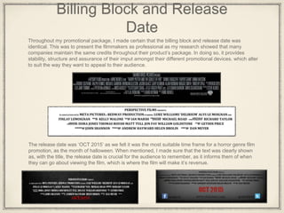 Billing Block and Release
Date
Throughout my promotional package, I made certain that the billing block and release date was
identical. This was to present the filmmakers as professional as my research showed that many
companies maintain the same credits throughout their product’s package. In doing so, it provides
stability, structure and assurance of their imput amongst their different promotional devices. which alter
to suit the way they want to appeal to their audience.
The release date was ‘OCT 2015’ as we felt it was the most suitable time frame for a horror genre film
promotion, as the month of halloween. When mentioned, I made sure that the text was clearly shown
as, with the title, the release date is crucial for the audience to remember, as it informs them of when
they can go about viewing the film, which is where the film will make it’s revenue.
 