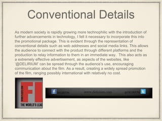 Conventional Details
As modern society is rapidly growing more technophilic with the introduction of
further advancements in technology, I felt it necessary to incorporate this into
the promotional package. This is evident through the representation of
conventional details such as web addresses and social media links. This allows
the audience to connect with the product through different platforms and the
production to relay information to them in an immediate way. This also acts as
a extremely effective advertisement, as aspects of the websites, like
‘@DELIRIUM’ can be spread through the audience’s use, encouraging
communication about the film. As a result, creating a widely spread promotion
of the film, ranging possibly international with relatively no cost.
 