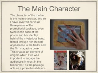 The Main Character
The character of the mother
is the main character, and so
I have involved her in all
three pieces of the
promotional package, even
twice in the case of the
poster and her identity
behind the mysterious hand,
hinted through her bruised
appearance in the trailer and
the film magazine cover.
This creates an element of
enigma which I felt was
important to engage the
audience’s interest in the
film further, as the package
acts as a promotional device
 