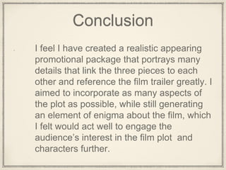 Conclusion
I feel I have created a realistic appearing
promotional package that portrays many
details that link the three pieces to each
other and reference the film trailer greatly. I
aimed to incorporate as many aspects of
the plot as possible, while still generating
an element of enigma about the film, which
I felt would act well to engage the
audience’s interest in the film plot and
characters further.
 