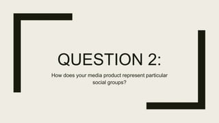 QUESTION 2:
How does your media product represent particular
social groups?
 