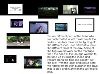 This are different parts of the trailer which
we had created in serif movie plus 3. the
trailer is non liner there for the lighting of
the different shoots are different to show
the different times of the day. Some of
the tings we did wear For the montage
shots the pace of the footage we had to
be sped up by rising the speed and
straight along the time line exactly. For
the clips with the logos and realise date
we had to create it on publisher and save
it as a jpeg and insert it on the serif movie
plus.
 