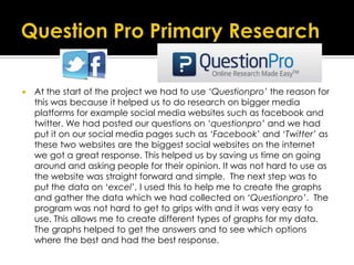  At the start of the project we had to use ‘Questionpro’ the reason for
this was because it helped us to do research on bigger media
platforms for example social media websites such as facebook and
twitter. We had posted our questions on ‘questionpro’ and we had
put it on our social media pages such as ‘Facebook’ and ‘Twitter’ as
these two websites are the biggest social websites on the internet
we got a great response. This helped us by saving us time on going
around and asking people for their opinion. It was not hard to use as
the website was straight forward and simple. The next step was to
put the data on ‘excel’, I used this to help me to create the graphs
and gather the data which we had collected on ‘Questionpro’. The
program was not hard to get to grips with and it was very easy to
use. This allows me to create different types of graphs for my data.
The graphs helped to get the answers and to see which options
where the best and had the best response.
 