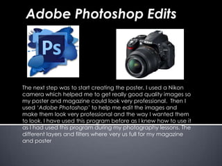 The next step was to start creating the poster. I used a Nikon
camera which helped me to get really good quality images so
my poster and magazine could look very professional. Then I
used ‘Adobe Photoshop’ to help me edit the images and
make them look very professional and the way I wanted them
to look. I have used this program before as I knew how to use it
as I had used this program during my photography lessons. The
different layers and filters where very us full for my magazine
and poster
Adobe Photoshop Edits
 