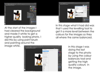 At the start of the images I
had cleared the background
and made it white to get a
higher quality looking photo. I
did this by using paint brush
and painting around the
image white.
In this stage what Ii had did was
that I used the levelling tool to
get it a more level between the
colours for the images so they
all where the same balanced.
In this stage I was
doing the last
stage to the photo
by using the colour
balances tool and
getting the high
quality colours in
the image.
 