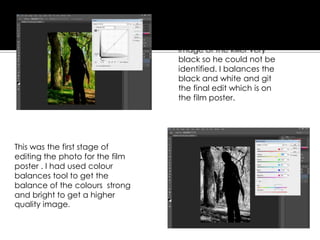 This was the first stage of
editing the photo for the film
poster . I had used colour
balances tool to get the
balance of the colours strong
and bright to get a higher
quality image.
The next stage was getting
the image black and
white and getting the
image of the killer very
black so he could not be
identified. I balances the
black and white and git
the final edit which is on
the film poster.
 