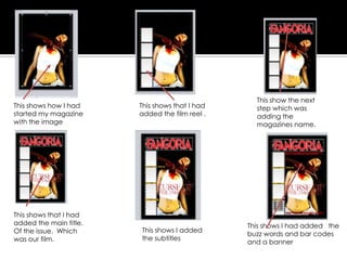 This shows how I had
started my magazine
with the image
This shows that I had
added the film reel .
This show the next
step which was
adding the
magazines name.
This shows that I had
added the main title.
Of the issue. Which
was our film.
This shows I added
the subtitles
This shows I had added the
buzz words and bar codes
and a banner
 