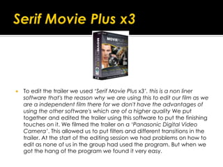  To edit the trailer we used ‘Serif Movie Plus x3’. this is a non liner
software that's the reason why we are using this to edit our film as we
are a independent film there for we don't have the advantages of
using the other software's which are of a higher quality We put
together and edited the trailer using this software to put the finishing
touches on it. We filmed the trailer on a ‘Panasonic Digital Video
Camera’. This allowed us to put filters and different transitions in the
trailer. At the start of the editing session we had problems on how to
edit as none of us in the group had used the program. But when we
got the hang of the program we found it very easy.
 