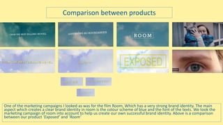 One of the marketing campaigns I looked as was for the film Room, Which has a very strong brand identity. The main
aspect which creates a clear brand identity in room is the colour scheme of blue and the font of the texts. We took the
marketing campaign of room into account to help us create our own successful brand identity. Above is a comparison
between our product ‘Exposed’ and ‘Room’
Comparison between products
 