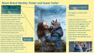 Room Brand Identity: Poster and teaser trailer
The room marketing campaign has
many features that link all of the
products together. One of these
features are the title used on the
poster and in the teaser trailer. Both
products use the same font and the
same graphic style. Despite the colours
being different this strongly links the
two products together.
The Graphics used on the titles in
room ae one of the main aspects that
link the products together. The
narrative of the story is shown
through the graphics as the corner
represents the room and the sky
represents their freedom. The Film
products are also linked to the book
as both the poster and the trailer say
‘From the best selling novel’.
The tagline is used in both
products.
Lastly, the character and
costume remain consistent. The
character are hugging in both
products Which suggest the
narrative of the story by
showing the relationship of the
characters. They are also
wearing the same costume
which shows the Identity of the
characters
 