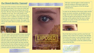 Our Brand identity: Exposed
The main aspect that we wanted to keep consistent
was text colour. We have been consistent with the
colour yellow to help build a clear brand identity.
We have also used the same text throughout so
that the audience can quickly identify the film. In
both the trailer and the poster we have said that
the film from the best selling novel which not only
builds identity but also acts as a selling point and
connects with the already existing audience.
A key part of the narrative is that the character Ivy
has been locked away in her house her whole life.
We decided to show this by using the idea of the
key hole. We have done this by putting an image of
a keyhole in Ivy’s eye. This is also shown in the
teaser trailer as we have a clip of Ivy being locked
inside her room. In addition, the poster has images
of autumn trees to show Ivy’s freedom and covey
how the story is about her escape. Once again this
links to the trailer where Ivy looks over the outside
world
In order for the identity of the teaser trailer and the
poster to remain consistent, we decided to use an
image of ivy’s eye in both products. This was done
to show the genre and narrative of the films, as it
portrays to the audience that the story is shown
through ivy’s point of view, and introduces the
audience to her character.
Much like Room we have used the same font and
graphics style In both of our products. We decided
to do the as the name is a very important aspect in
the marketing campaign. The title needs to stand
out and be recognizable to that the audience know
how to find the film.
We have used the tagline in both product to
give the audience information about the
narrative and the genre of the film being a
Kidnap drama.
 