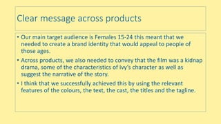 Clear message across products
• Our main target audience is Females 15-24 this meant that we
needed to create a brand identity that would appeal to people of
those ages.
• Across products, we also needed to convey that the film was a kidnap
drama, some of the characteristics of Ivy’s character as well as
suggest the narrative of the story.
• I think that we successfully achieved this by using the relevant
features of the colours, the text, the cast, the titles and the tagline.
 