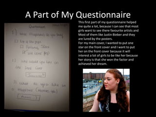 A Part of My Questionnaire
This first part of my questionnaire helped
me quite a lot, because I can see that most
girls want to see there favourite artists and
Most of them like Justin Bieber and they
are lured by the posters.
For my main cover, I wanted to put one
star on the front cover and I want to put
her on the front cover because it will
interest a lot of girls to be like her because
her story is that she won the factor and
achieved her dream.
 