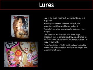 Lure is the most important convention to use in a
magazine.
It mainly attracts the audience towards the
magazine, and they would want to buy it.
To the left are a few examples of magazines I have
bought.
One picture is Rihanna and that is the huge
important Lure in a magazine, they are attracted to
the front cover because want to see who Rihanna is
crazy in love with.
The other picture is Taylor swift and you can notice
on the side, there are pugs (Nicole scherzinger) and
lures in the left side.
 