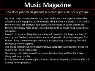 How does your media product represent particular social groups?
My music magazine represents my target audience, the magazine shows the
audience are into pop music, for example like Rihanna and Jessie j, it links with
there interests, for example, some girls are interested in Justin bieber and
they want to know more about Justin bieber, so they would head straight to a
magazine.
I wanted to show a classy, fancy and elegant theme for the target audience/
social group. So that’s why I added a nice soft purple colour to an elegant font.
I know I have shown my target audience in a good way through my font and
the layout of my magazine.
The image throughout my magazine shows a pop star, with pop star poses like
some ideas I have researched.
The image is aimed at an older teenager, because they will find the image
classy and very popular.
I asked the model to wear light coloured clothes to help with different affects I
can use for my products.
 