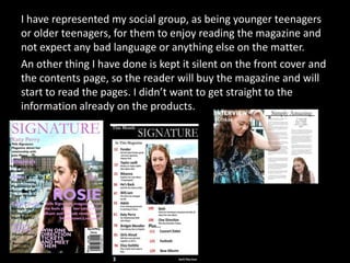 I have represented my social group, as being younger teenagers
or older teenagers, for them to enjoy reading the magazine and
not expect any bad language or anything else on the matter.
An other thing I have done is kept it silent on the front cover and
the contents page, so the reader will buy the magazine and will
start to read the pages. I didn’t want to get straight to the
information already on the products.
 