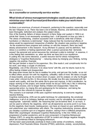 Q UEST IO N 2
As a counselloror community service worker:
What kinds of stress managementstrategies could you putin place to
minimise your risk of burnout(and therefore makeyour work more
sustainable)?
As there is an enormous of amount of research, pertaining to this question, especially over
the last 100years or so. There has been a lot of debate, theories, and definitions and have
been thoroughly defended and analysis this subject stress.
One of the founding fathers of stress research is Hans Selye and quoted in 1956 in an
article that “stress is not necessarily something bad – it all depends on how you take it.
The stress of exhilarating, creative successful work is beneficial, while that of failure,
humiliation or infections is detrimental.” Selye believed that the biochemical effects of
stress would be experienced irrespective of whether the situation was positive or negative.
As the academics have progress and continue on with this research, there has been
steady advancement in this research. As by (Richard S Lazarus) and his definition, “that
stress is a condition or feeling experienced when a person perceives that ‘demands
exceed’ the personal and social resources the individual is able to mobilise”. In essence, it
is the feeling that overwhelms us, when we think we have lost is our equilibrium.
In putting this into some relevance, a useful resource tool for stress management
strategies is “Cognitive Restructuring” – reducing stress by changing your thinking, turning
negative into positive. Example:
Mo has just handed a report to his supervisor, Bro. She reads it, and compliments him for
his work, and relays a couple of criticisms.
Regrettably, one of the criticisms “is to close home” with Mo, and he returns back to his
office feeling irritated and disappointed.
Mo deep down knows that he has to swallow his pride, and get over this hurdle, so as not
to effect others around him with his negativity, unhealthy state of mind. Mo takes a couple
of deep breaths, and puts his emotion down on paper, and his analysis on why he thought
it was unfair criticism by Bro. In this process, Mo recalls how Bro was impressed with his
overall work quality, and how Bro wants Mo to grow and improve. In Mo’s recollection, he
enjoys working on the project, and overall knows he did put 100% into it. Mo in reframing
his thought process, and no longer feeling irritated and disappointed. Takes the
appropriate action, by ringing Bro and apologising for his behaviour, and taking the
positives from this criticism to improve his report.
This scenario is an example of Mo uses cognitive restructuring to overcome negative,
reactive thinking.
Cognitive restructuring (CR) can be useful technique for understanding the emotional
intelligence in all of us (unhappy feelings and moods), and for stimulating the sometimes-
inappropriate “automatic beliefs”, the reasoning that can lie behind them. In as much, it
can be used to reframe the negativity, which we all experience as some point in our lives.
As this negativity (bad moods, inadequacies), can have an impact on your performance,
and undermines your relationships with others. The cognitive restructuring process, allows
you develop a positive spin on a negative situation, seeing it from a different perspective.
Albert Ellis ‘psychologist’ developed Cognitive Restructuring in the mid-1950s, as a
progression of earlier academics, and its core component in Cognitive Behavioural
Therapy (CBT). In using this application of CBT to control and change negative thoughts,
which are sometimes linked to damaging behaviours.
CR has been used practically positively to treat a wide variety of conditions, including
depression, Post-Traumatic-Stress Disorder (PTSD), addictions, anxiety, social phobias,
 