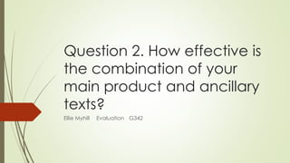 Question 2. How effective is
the combination of your
main product and ancillary
texts?
Ellie Myhill Evaluation G342
 