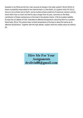 Question 2 (a) What are the four main sources of energy in the solar system? [4] (b) Which of
these is presently responsible for the internal heat in (i) the Earth, (ii) Jupiters moon Io? [3] (c)
Venus is of a similar size to Earth, and its surface shows evidence of extensive volcanic activity.
Given that it has no moon and that its day is longer than its year, comment on the likely
contribution of these mechanisms to the heat in the planets interior. [10] (d) Jupiters satellite
Europa has an albedo of 0.64. Calculate its effective temperature, assuming that it is a perfect
black body. [6] (e) The actual mean surface temperature of Europa is about the same as its
effective temperature. Together with the high albedo, explain what this implies about its exterior.
[4]
 