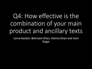 Q4: How effective is the
combination of your main
product and ancillary texts
Lorna Keaton, Behraam Khan, Halima Khan and Iram
Dogar
 