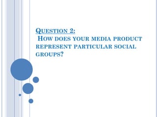 QUESTION 2:
HOW DOES YOUR MEDIA PRODUCT
REPRESENT PARTICULAR SOCIAL
GROUPS?
 