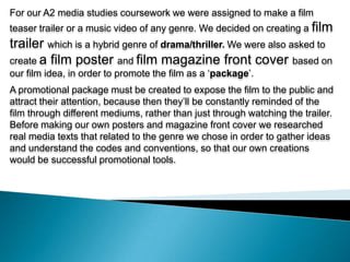 For our A2 media studies coursework we were assigned to make a film teaser trailer or a music video of any genre. We decided on creating a film trailer which is a hybrid genre of drama/thriller. We were also asked to create a film poster and film magazine front cover based on our film idea, in order to promote the film as a ‘package’.  A promotional package must be created to expose the film to the public and attract their attention, because then they’ll be constantly reminded of the film through different mediums, rather than just through watching the trailer. Before making our own posters and magazine front cover we researched real media texts that related to the genre we chose in order to gather ideas and understand the codes and conventions, so that our own creations would be successful promotional tools. 